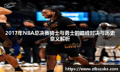 2017年NBA总决赛骑士与勇士的巅峰对决与历史意义解析